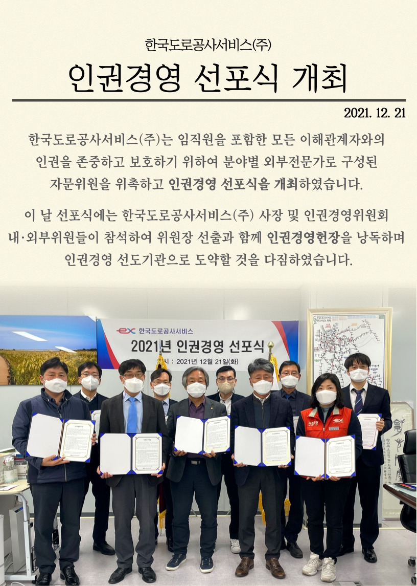 
    한국도로공사서비스(주)
    인권경영 선포식 개최
    2021.12.21
    
    한국도로공사서비스(주)는 임직원을 포함한 모든 이해관계자와의 인권을 존중하고 보호하기 위하여 분야별 외부전문가로 구성된 자문위원을 위촉하고 인권경영 선포식을 개최하였습니다.
    이 날 선포식에는 한국도로공사서비스(주) 사장 및 인권경영위원회 내외부위원들이 참석하여 위원장 선출과 함께 인권경영헌장을 낭독하며 인권경영 선도기관으로 도약할 것을 다짐하였습니다.