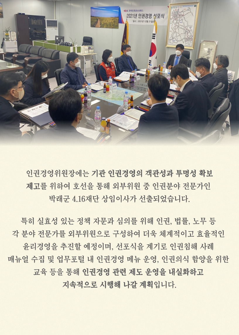 
    인권경영위원장에는 기관 인권경영의 객관성과 투명성 확보제고를 위하여 호선을 통해 외부위원 중 인권분야 전문가인 박래군 4.16재단 상임이사가 선출되었습니다.
    특히 실효성 있는 정책 자문과 심의를 위해 인권, 법률, 노무 등 각 분야 전문가를 외부위원으로 구성하여 더욱 체계적이고 효율적인 메뉴얼 수집 및 업무포털 태 인권경영 메뉴 운영, 
인권의식 함양을 위한 교육 등을 통해 인권경영 관련 제도 운영을 내실화하고 지속적으로 시행해 나갈 계획입니다.