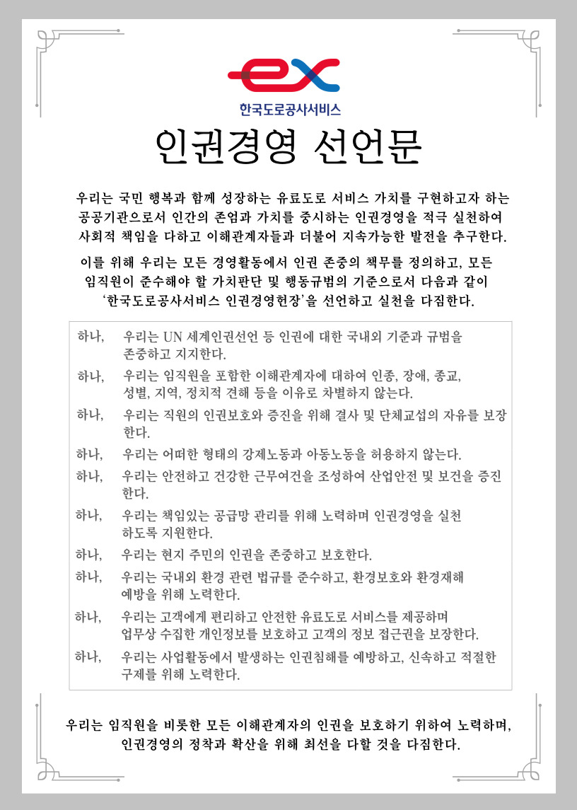 
	우리는 국민 행복과 함께 성장하는 유료도로 서비스 가치를 구현하고자 하는 공공기관으로서 인간의 존엄과 가치를 중시하는 인권경영을 적극 실천하여 사회적 책임을 다하고 이해 관계자들과 더물어 지속가능한 발전을 추구한다.
    이를 위해 우리는 모든 경영활동에서 인권 존중의 책무를 정의하고, 모든 임직원이 준수해야 할 가치판단 및 행동 규범의 기준으로서 다음과 같이 '한국도로공사서비스 인권경영헌장'을 선언하고 실천을 다짐한다.
    
    하나, 우리는 UN 세계인권선언 등 인권에 대한 국내외 기준과 규범을 존중하고 지지한다.
    하나, 우리는 임직원을 포함한 이해관계자에 대하여 인종, 장애, 종교, 성별, 지역, 정치적 견해 등을 이유로 차별하지 않는다.
    하나, 우리는 직원의 인권보호와 증진을 위해 결사 및 단체교섭의 자유를 보장한다.
    하나, 우리는 어떠한 형태의 강제노동과 아동노동을 허용하지 않는다.
    하나, 우리는 안전하고 건강한 근무여건을 조성하여 산업안전 및 보건을 증진한다.
    하나, 우리는 책임있는 공급망 관리를 위해 노력하며 인권경영을 실천하도록 지원한다.
    하나, 우리는 현지 주민의 인권을 존중하고 보호한다.
    하나, 우리는 국내외 환경 관련 볍규를 준수하고, 환경보호와 환경재해 예방을 위해 노력한다.
    하나, 우리는 고객에게 편리하고 안전한 유료도로 서비스를 제공하며 업무상 수집한 개인정보를 보호하고 고객의 정보 접근권을 보장한다.
    하나, 우리는 사업활동에서 발생하는 인권침해를 예방하고, 신속하고 적절한 구제를 위해 노력한다.
    
    우리는 임직원을 비롯한 모든 이햬관계자의 인권을 보호하기 위하여 노력하며, 인권경영의 정착과 확산을 위해 최선을 다할 것을 다짐한다.