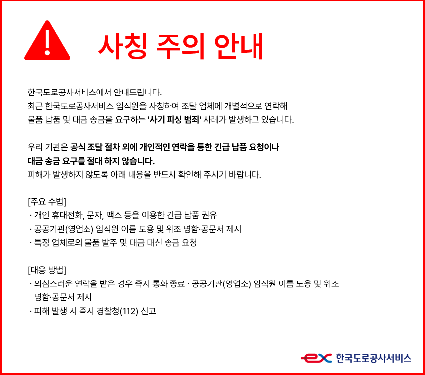 사칭 주의 안내. 한국도로공사서비스에서 안내드립니다. 최근 한국도로공사서비스 임직원을 사칭하여 조달 업체에 개별적으로 연락해 물품 납품 및 대금 송금을 요구하는 [사기 피싱 범죄] 사례가 발생하고 있습니다. 우리 기관을 공식 조달 절차 외에 개인적인 연락을 통한 긴급 납품 요청이나 대금 송금 요구를 절대 하지 않습니다. 피해가 발생하지 않도록 아래 내용을 반드시 확인해 주시기 바랍니다. [주요 수법] - 개인 휴대전화, 문자, 팩스 등을 이용한 긴급 납품 권유. 공공기관(영업소) 임직원 이름 도용 및 위조 명함, 공문서 제시. - 특정 업체로의 물품 발주 및 대금 대신 송금 요청. [대응 방법] - 의심스러운 연락을 받은 경우 즉시 통화종료, 공공기관(영업소) 임직원 이름 도용 및 위조 명함, 공문서 제시. - 피해 발생 시 즉시 경찰청(112) 신고.