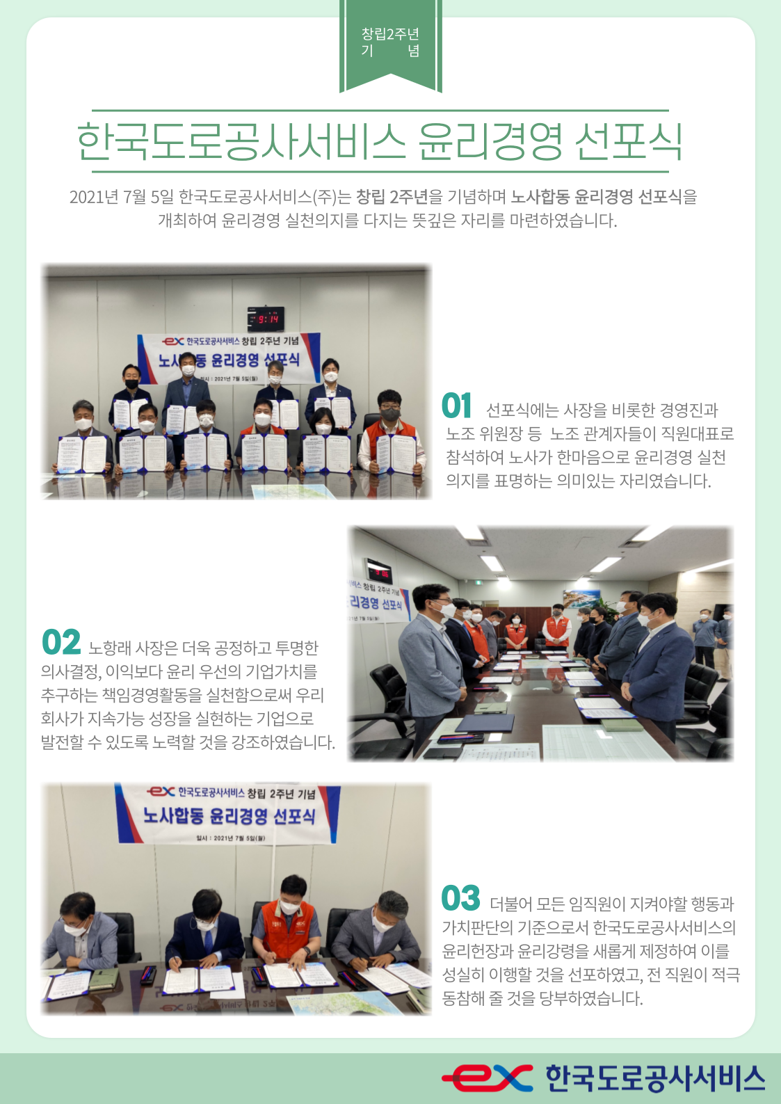 한국도로공사서비스 윤리경영 선포식
	2021년 7월 5일 한국도로공사서비스는 창립2주년을 기념하며 노사합동 윤리경영 선포식을 개최하여 윤리경영 실천의지를 다지는 뜻깊은 자리를 마련하였습니다.
    
    01. 선포식에는 사장을 비롯한 경영진과 노조 위원장 등 노조 관계자들이 직원대표로 참석하여 노사가 한마음으로 윤리경영 실천의지를 표명하는 의미있는 자리였습니다.
    02. 노항래 사장은 더욱 공정하고 투명한 의사결정, 이익보다 윤리 우선의 기업가치를 추구하는 책임경영활동을 실천함으로써 우리회사가 지속가능 성장을 실현하는 기업으로 발전할 수 있도록 노력할 것을 강조하였습니다.
    03. 더불어 모든 임직원이 지켜야할 행동과 가치판단의 기준으로서 한국도로공사서비스의 윤리헌장과 윤리강령을 새롭게 제정하여 이를 성실히 이행할 것을 선포하였고, 전 직원이 적극동참해 줄 것을 당부하였습니다.